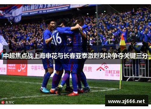 中超焦点战上海申花与长春亚泰激烈对决争夺关键三分